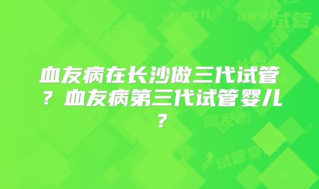 血友病在长沙做三代试管？血友病第三代试管婴儿？