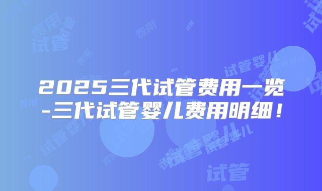 2025三代试管费用一览-三代试管婴儿费用明细！
