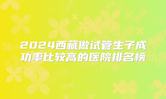2024西藏做试管生子成功率比较高的医院排名榜