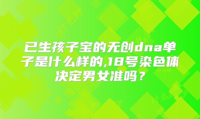 已生孩子宝的无创dna单子是什么样的,18号染色体决定男女准吗？