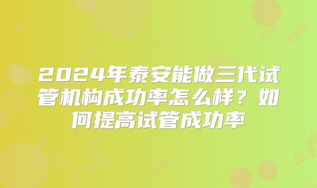 2024年泰安能做三代试管机构成功率怎么样？如何提高试管成功率