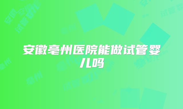 安徽亳州医院能做试管婴儿吗