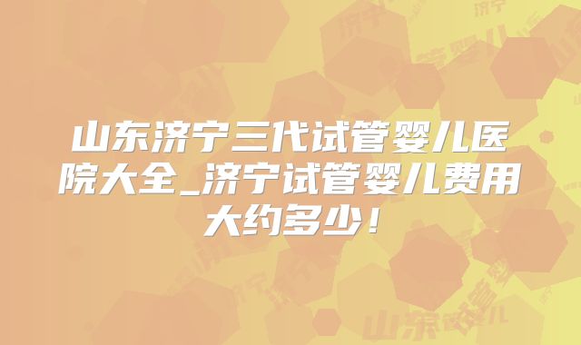 山东济宁三代试管婴儿医院大全_济宁试管婴儿费用大约多少！