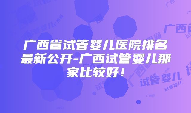 广西省试管婴儿医院排名最新公开-广西试管婴儿那家比较好！