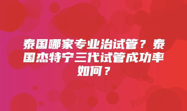 泰国哪家专业治试管？泰国杰特宁三代试管成功率如何？