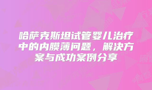 哈萨克斯坦试管婴儿治疗中的内膜薄问题,解决方案与成功案例分享