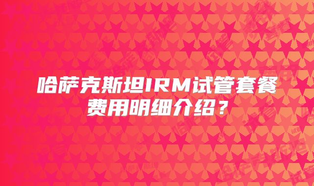 哈萨克斯坦IRM试管套餐费用明细介绍?
