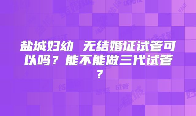 盐城妇幼 无结婚证试管可以吗？能不能做三代试管？