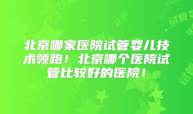 北京哪家医院试管婴儿技术领跑！北京哪个医院试管比较好的医院！