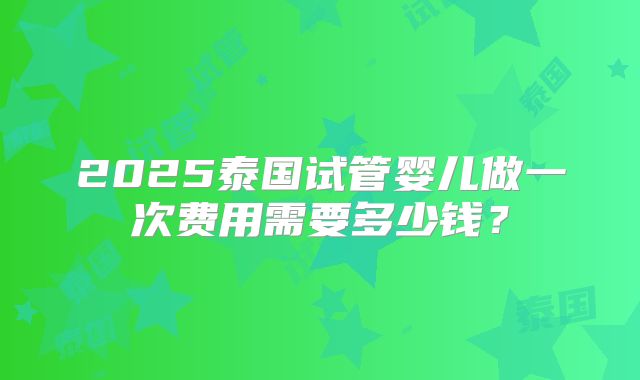 2025泰国试管婴儿做一次费用需要多少钱？