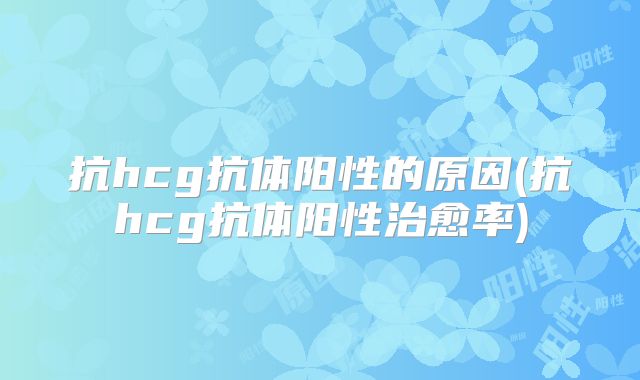 抗hcg抗体阳性的原因(抗hcg抗体阳性治愈率)