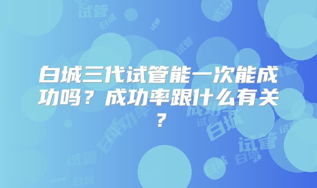 白城三代试管能一次能成功吗？成功率跟什么有关？