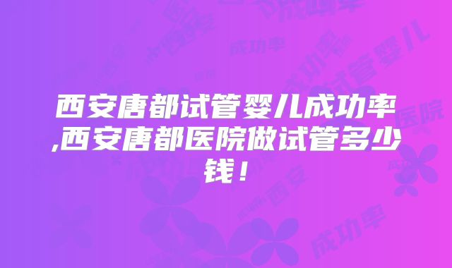 西安唐都试管婴儿成功率,西安唐都医院做试管多少钱！