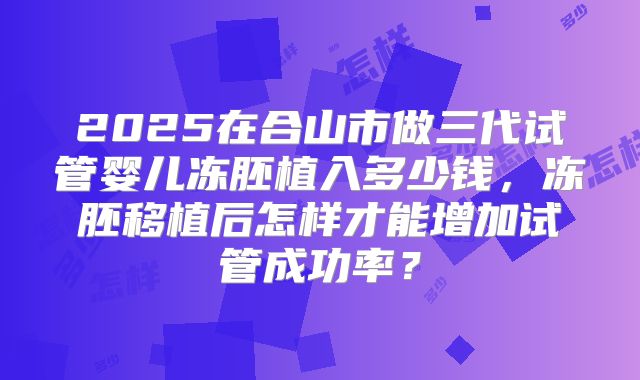 2025在合山市做三代试管婴儿冻胚植入多少钱，冻胚移植后怎样才能增加试管成功率？