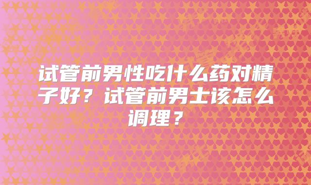 试管前男性吃什么药对精子好?试管前男士该怎么调理?