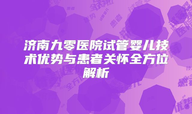 济南九零医院试管婴儿技术优势与患者关怀全方位解析