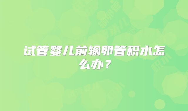 试管婴儿前输卵管积水怎么办？