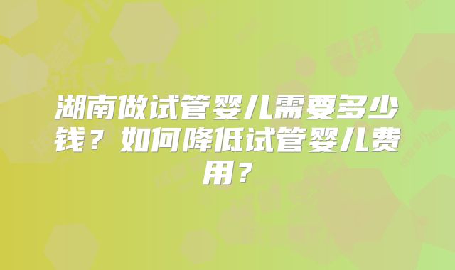 湖南做试管婴儿需要多少钱？如何降低试管婴儿费用？