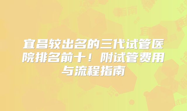 宜昌较出名的三代试管医院排名前十！附试管费用与流程指南