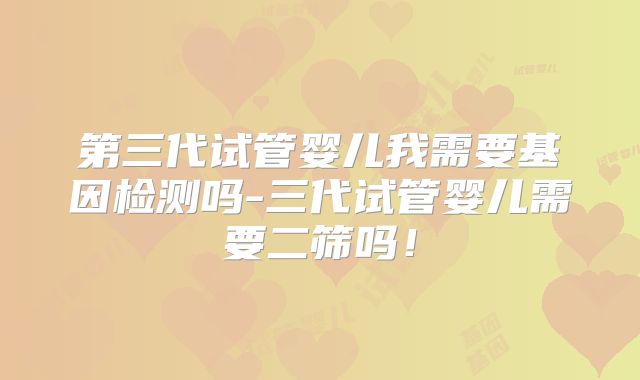 第三代试管婴儿我需要基因检测吗-三代试管婴儿需要二筛吗！