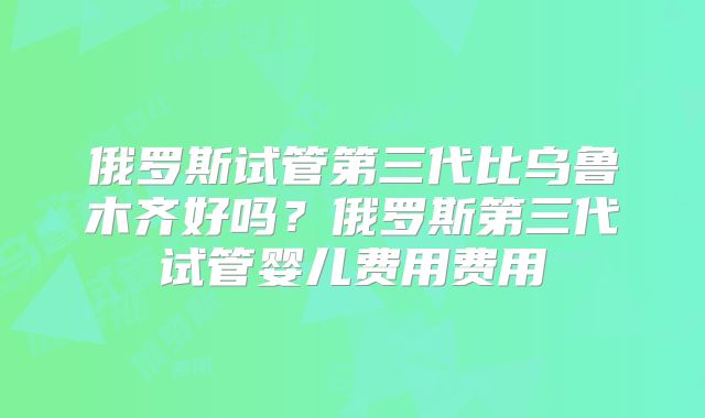 俄罗斯试管第三代比乌鲁木齐好吗？俄罗斯第三代试管婴儿费用费用