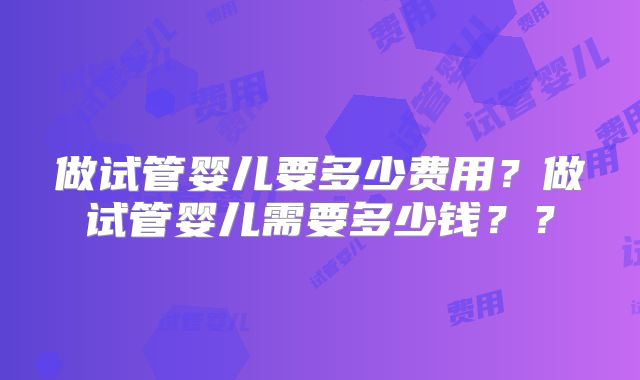 做试管婴儿要多少费用?做试管婴儿需要多少钱??