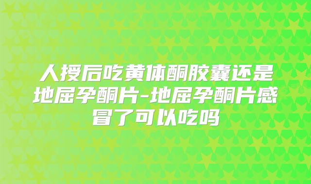 人授后吃黄体酮胶囊还是地屈孕酮片-地屈孕酮片感冒了可以吃吗