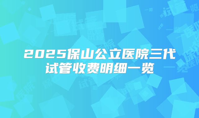 2025保山公立医院三代试管收费明细一览
