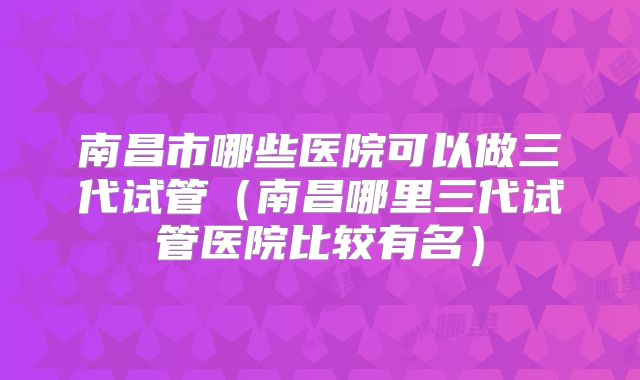 南昌市哪些医院可以做三代试管（南昌哪里三代试管医院比较有名）