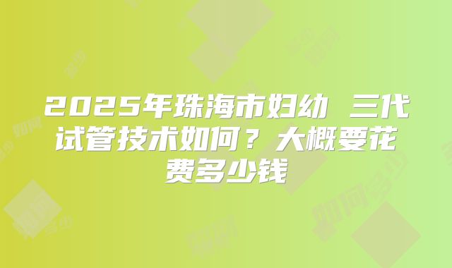 2025年珠海市妇幼 三代试管技术如何?大概要花费多少钱