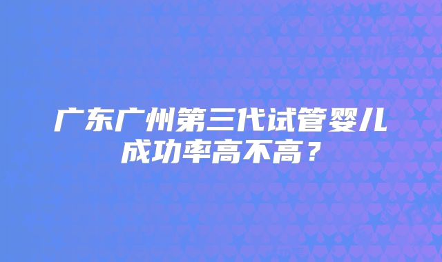 广东广州第三代试管婴儿成功率高不高？