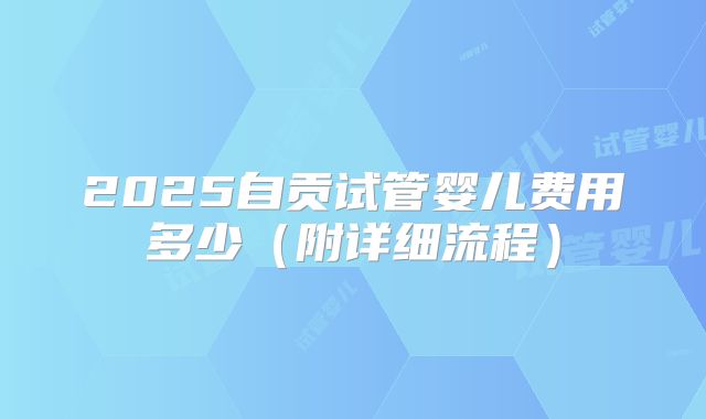 2025自贡试管婴儿费用多少（附详细流程）