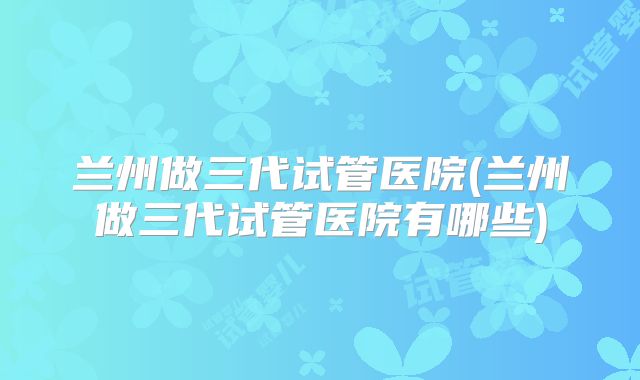 兰州做三代试管医院(兰州做三代试管医院有哪些)