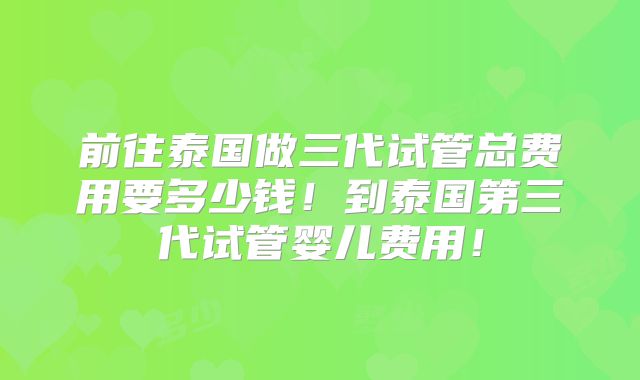 前往泰国做三代试管总费用要多少钱！到泰国第三代试管婴儿费用！