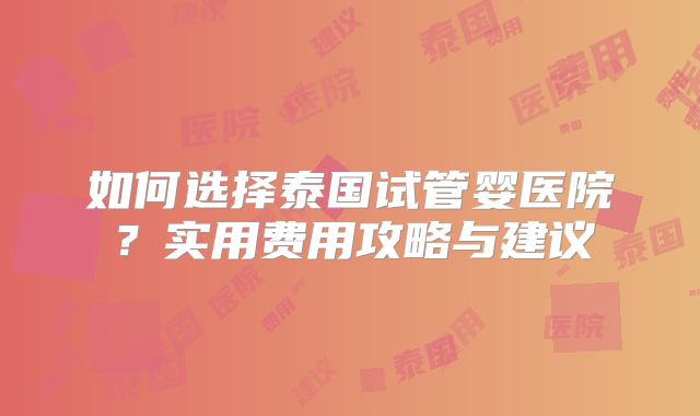 如何选择泰国试管婴医院？实用费用攻略与建议