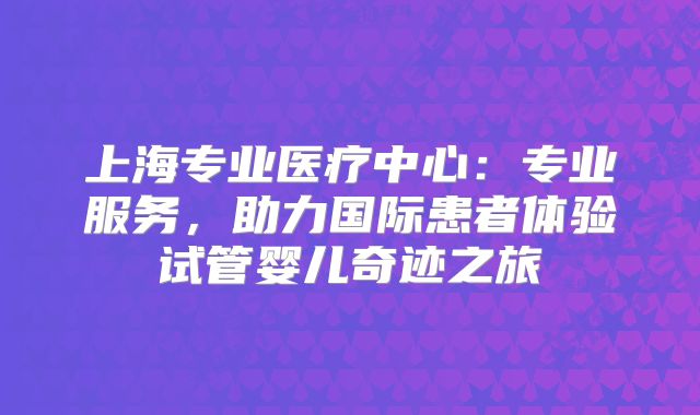 上海专业医疗中心：专业服务，助力国际患者体验试管婴儿奇迹之旅