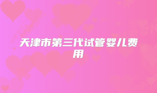 天津市第三代试管婴儿费用