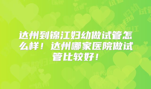 达州到锦江妇幼做试管怎么样！达州哪家医院做试管比较好！