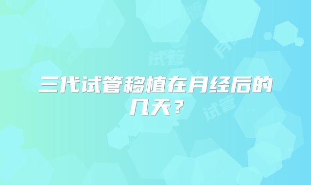 三代试管移植在月经后的几天？