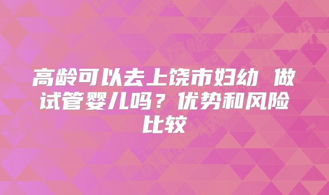 高龄可以去上饶市妇幼 做试管婴儿吗?优势和风险比较