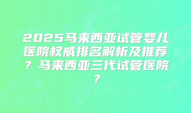 2025马来西亚试管婴儿医院权威排名解析及推荐？马来西亚三代试管医院？