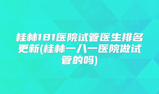 桂林181医院试管医生排名更新(桂林一八一医院做试管的吗)