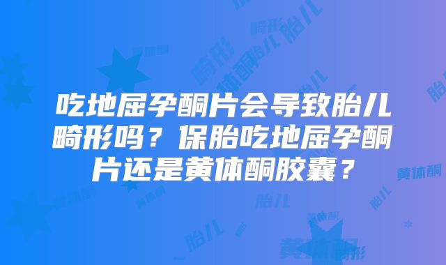 吃地屈孕酮片会导致胎儿畸形吗？保胎吃地屈孕酮片还是黄体酮胶囊？
