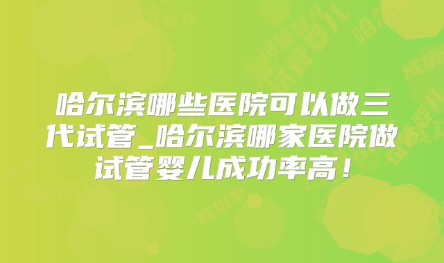哈尔滨哪些医院可以做三代试管_哈尔滨哪家医院做试管婴儿成功率高!