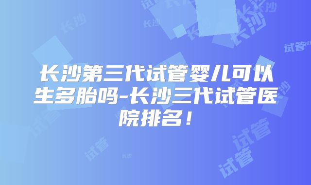 长沙第三代试管婴儿可以生多胎吗-长沙三代试管医院排名!