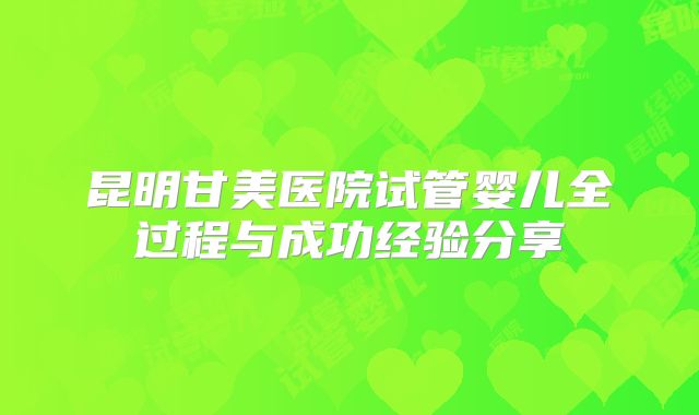 昆明甘美医院试管婴儿全过程与成功经验分享