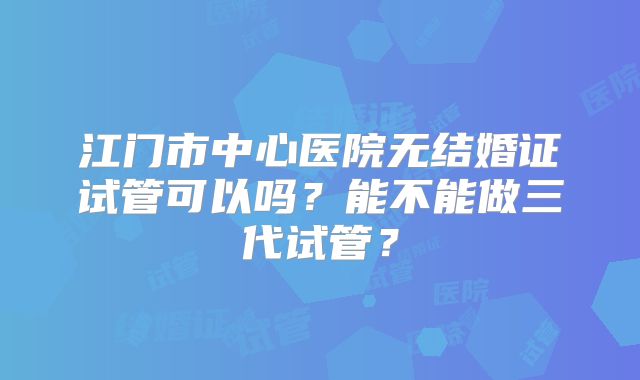 江门市中心医院无结婚证试管可以吗?能不能做三代试管?