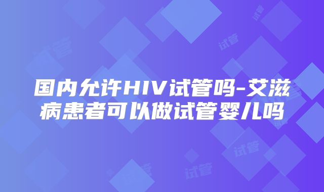 国内允许HIV试管吗-艾滋病患者可以做试管婴儿吗
