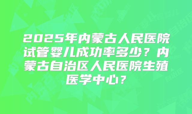 2025年内蒙古人民医院试管婴儿成功率多少?内蒙古自治区人民医院生殖医学中心?