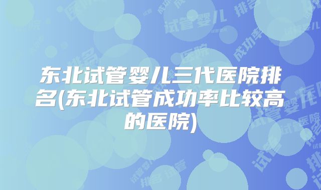 东北试管婴儿三代医院排名(东北试管成功率比较高的医院)